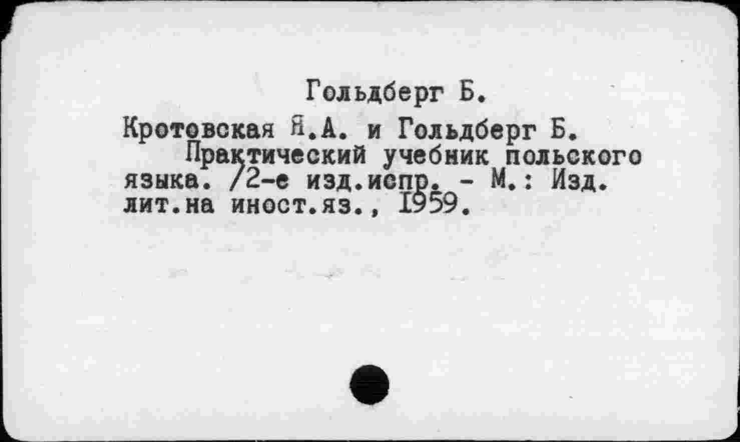 ﻿Гольдберг Б.
Кротовская Я.А. и Гольдберг Б.
Практический учебник польского языка. /2-е изд.испр. - М.: Изд. лит.на иност.яз.» 1959.